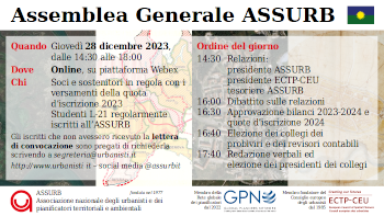 Giovedì 28 dicembre 2023, dalle 14:30 alle 18:00, si svolgerà l’annuale assemblea generale dell’ASSURB, che quest’anno sarà anche elettiva per il rinnovo dei soli collegi dei probiviri e sindacale (revisori contabili) fino al termine del triennio 2022-2025. L’assemblea di quest’anno sarà interamente online su piattaforma Webex. Nel corso del primo semestre 2024 sarà tenuta un’ulteriore assemblea generale, in persone, presso una delle scuole di pianificazione in Italia, continuando con la “tournée” iniziata l’anno scorso presso il Politecnico di Torino. Tutte le operazioni di votazione saranno svolte, come l’anno scorso, tramite la piattaforma OpaVote. Le istruzioni tecniche su come collegarsi e votare da remoto saranno comunicate successivamente via e-mail ai soci e sostenitori in regola con il pagamento della quota d’iscrizione 2023 e agli studenti L-21 regolarmente iscritti all’ASSURB.  L’ordine del giorno dell’assemblea verterà sulle attività svolte e sulle prospettive future dell’associazione a partire dalle relazioni della presidente ASSURB, Chiara Panigatta, del presidente ECTP-CEU, Markus Hedorfer, e del tesoriere ASSURB, Alberto Zasso. Seguiranno il dibattito e l’approvazione dei bilanci e della quota d’iscrizione per l’anno 2024. Si prevede che i due collegi di nuova elezione si riuniscano immediatamente per eleggere i propri presidenti.  Chi tra i soci, sostenitori e studenti iscritti all’ASSURB non avesse ricevuto la lettera di convocazione è pregato di richiederla via e-mail a segreteria@urbanisti.it.  Scarica la card in formato grande (1920 x 1080)