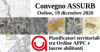 Convegno – Online, 19 dicembre 2020 Webex – codice 175 683 8450, password ABr33MYMAH4 Diretta Facebook – https://www.facebook.com/assurbit Dopo meno di vent’anni dal DPR 328/2001, l’Ordine APPC sta discutendo una bozza di riforma professionale che abolirebbe la professione di pianificatore territoriale. Il 17 ottobre di quest’anno il CdM approva una bozza di DdL secondo cui la nostra laurea potrebbe diventare direttamente abilitante alla professione di pianificatore territoriale, senza più passare dall’esame di stato. Dove sta andando la nostra professione? Qual è il futuro della pianificazione territoriale in Italia e in Europa?  Programma Il convegno viene moderato dal giornalista Fabrizio Stelluto di Asterisco Informazioni.  09:30 – Introduzioni  Ruolo dell’ASSURB dalla sua fondazione al DPR 328/2001 Daniele Rallo – ex presidente ASSURB 2001-2010  Urbanisti e pianificatori italiani dal 1970 al 2020 Luca Rampado – Vicepresidente ASSURB  Bozza di riforma targata CNAPPC e DdL sulle lauree abilitanti Markus Hedorfer – Presidente ASSURB  10:00 – Interventi dei relatori invitati  Filippo De Rossi – Ministero dell’Università e della Ricerca  Francesco Musco – Coordinamento dei corsi di studio L-21/LM-48  Chiara Riva Vercellotti – Coordinamento degli studenti L-21/LM-48  Fabio Arquilla – Direttivo SINURB  Chiara Panigatta – Presidente Ordine APPC di Lodi  11:15 – Tavola rotanda con domande e risposte  12:30 – Fine dei lavori  A seguire, dalle 13:00 alle 14:30, Assemblea dei soci ASSURB  Scarica la Locandina come PDF